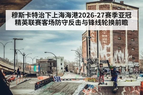 穆斯卡特治下上海海港2026-27赛季亚冠精英联赛客场防守反击与锋线轮换前瞻 - nine game